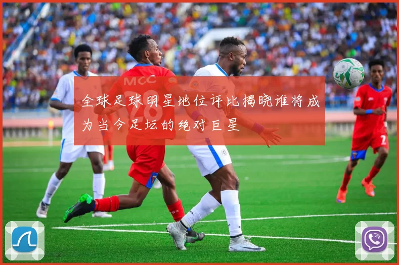 全球足球明星地位评比揭晓谁将成为当今足坛的绝对巨星