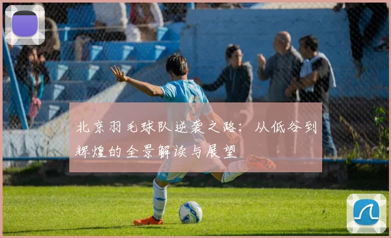 北京羽毛球队逆袭之路：从低谷到辉煌的全景解读与展望