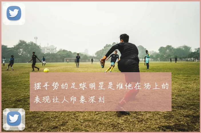 摆手势的足球明星是谁他在场上的表现让人印象深刻