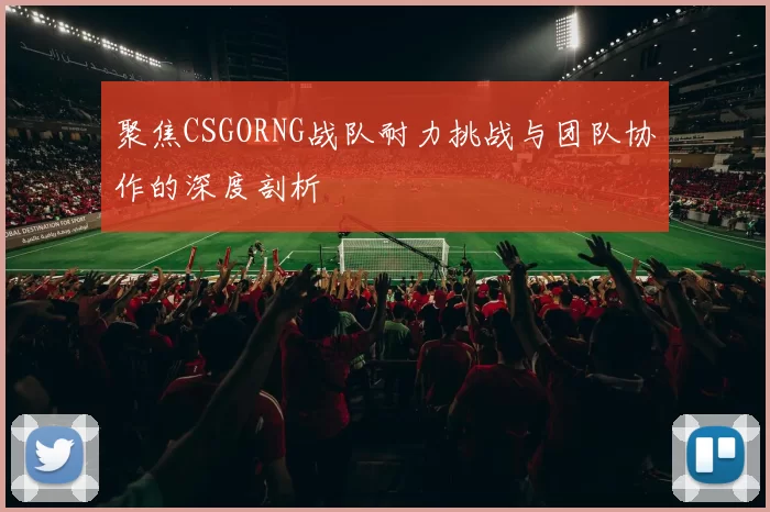 聚焦CSGORNG战队耐力挑战与团队协作的深度剖析