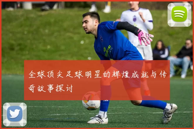 全球顶尖足球明星的辉煌成就与传奇故事探讨