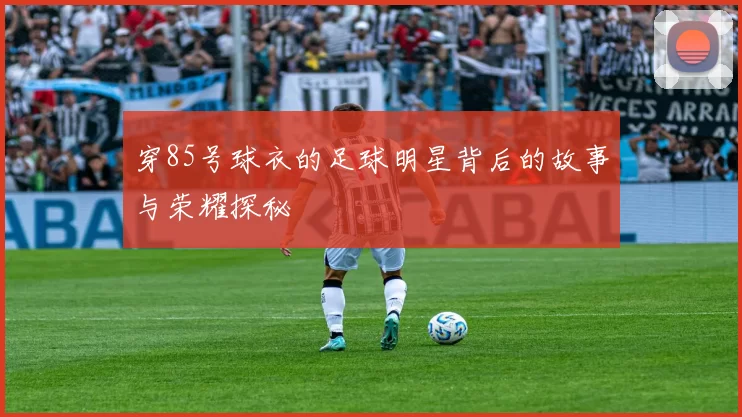 穿85号球衣的足球明星背后的故事与荣耀探秘