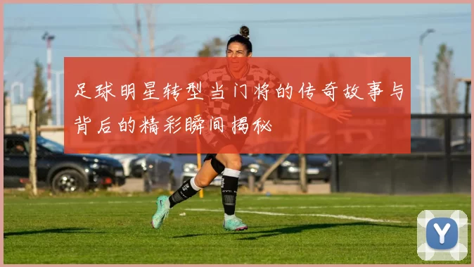 足球明星转型当门将的传奇故事与背后的精彩瞬间揭秘