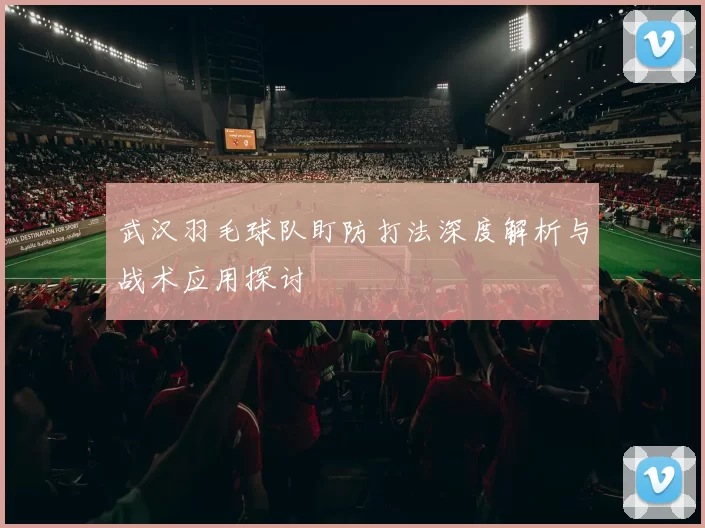 武汉羽毛球队盯防打法深度解析与战术应用探讨