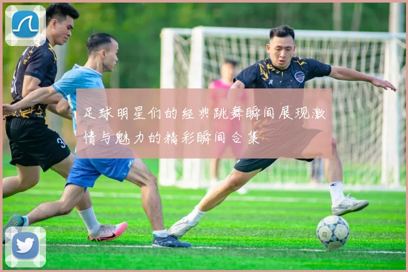 足球明星们的经典跳舞瞬间展现激情与魅力的精彩瞬间合集