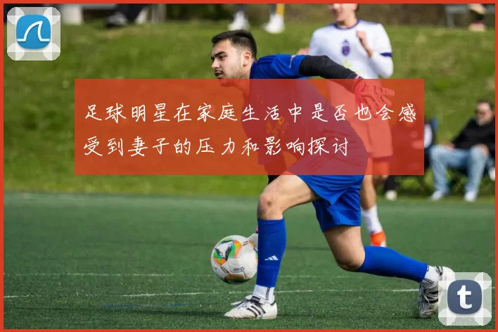 足球明星在家庭生活中是否也会感受到妻子的压力和影响探讨