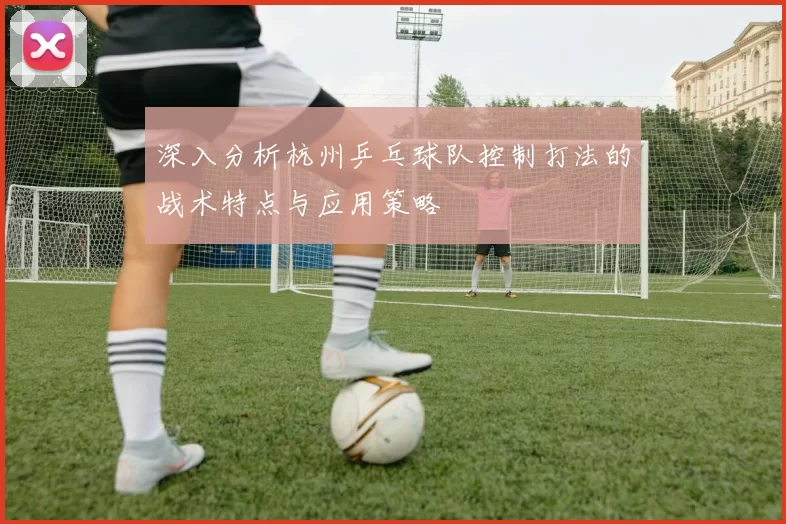 深入分析杭州乒乓球队控制打法的战术特点与应用策略