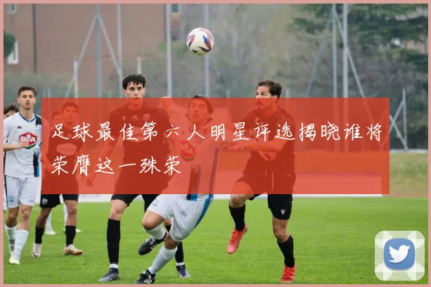 足球最佳第六人明星评选揭晓谁将荣膺这一殊荣
