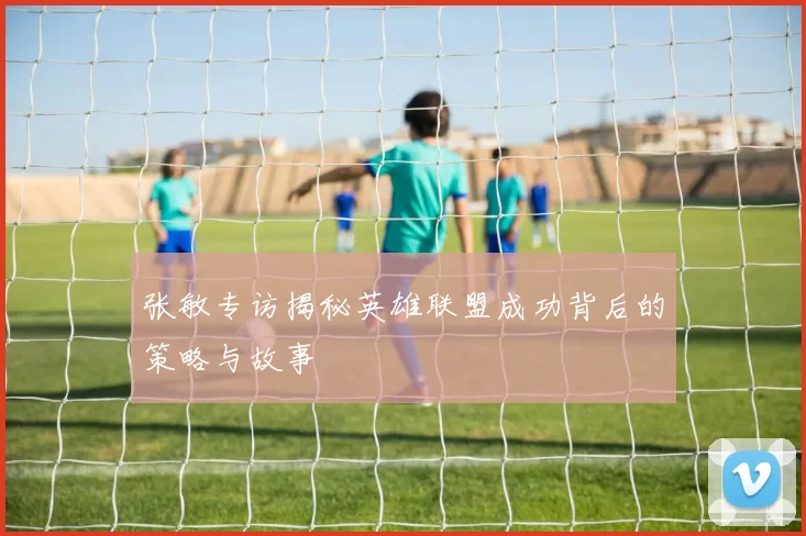 张敏专访揭秘英雄联盟成功背后的策略与故事
