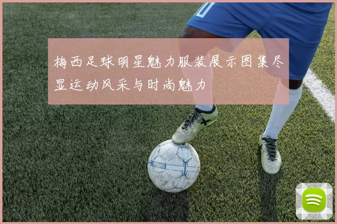 梅西足球明星魅力服装展示图集尽显运动风采与时尚魅力