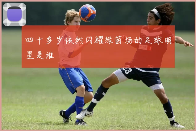四十多岁依然闪耀绿茵场的足球明星是谁