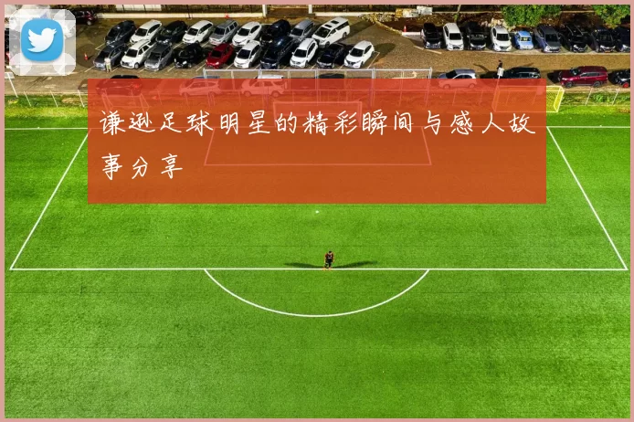 谦逊足球明星的精彩瞬间与感人故事分享