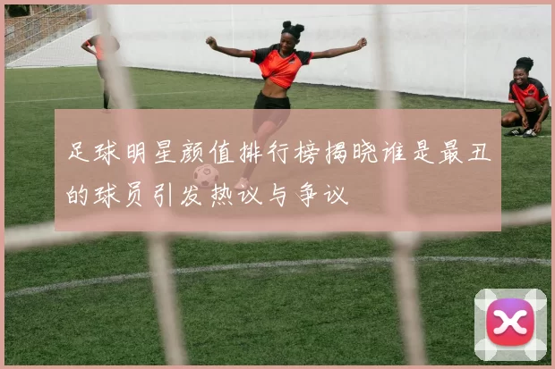 足球明星颜值排行榜揭晓谁是最丑的球员引发热议与争议