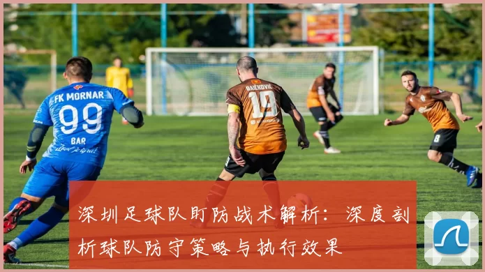 深圳足球队盯防战术解析：深度剖析球队防守策略与执行效果
