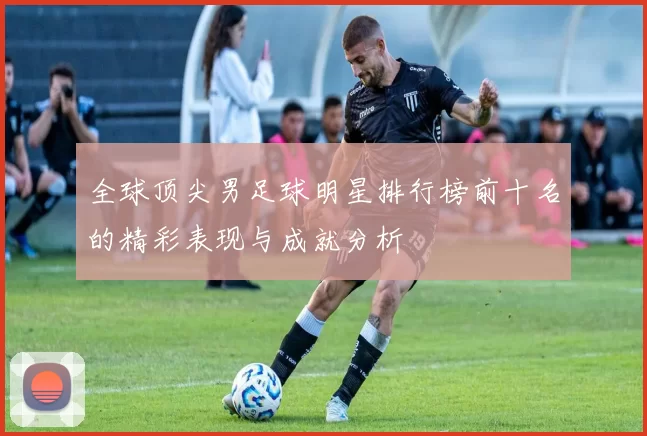 全球顶尖男足球明星排行榜前十名的精彩表现与成就分析