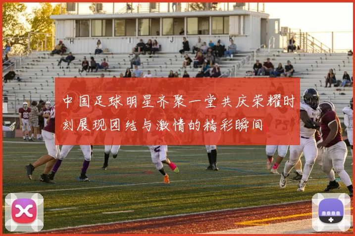 中国足球明星齐聚一堂共庆荣耀时刻展现团结与激情的精彩瞬间