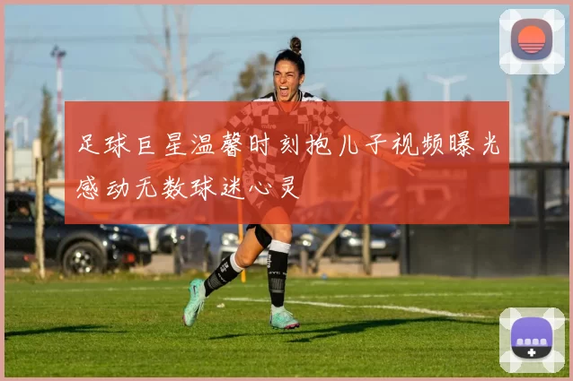 足球巨星温馨时刻抱儿子视频曝光感动无数球迷心灵