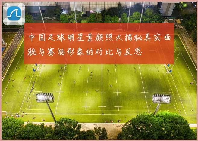 中国足球明星素颜照大揭秘真实面貌与赛场形象的对比与反思