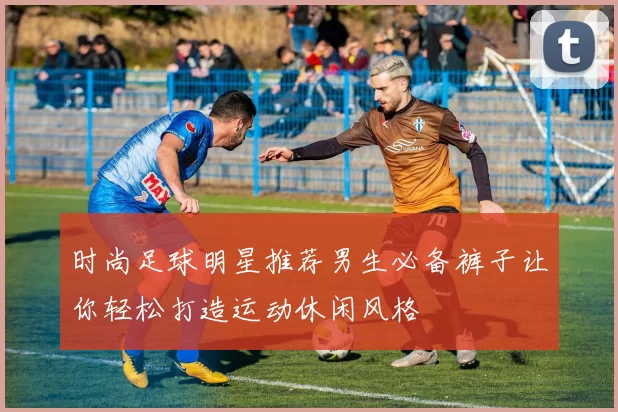 时尚足球明星推荐男生必备裤子让你轻松打造运动休闲风格