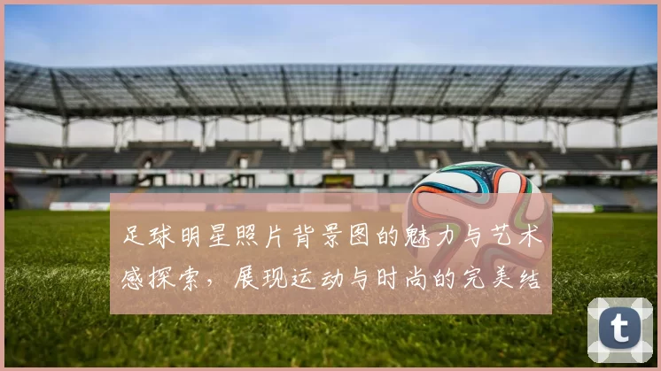 足球明星照片背景图的魅力与艺术感探索，展现运动与时尚的完美结合