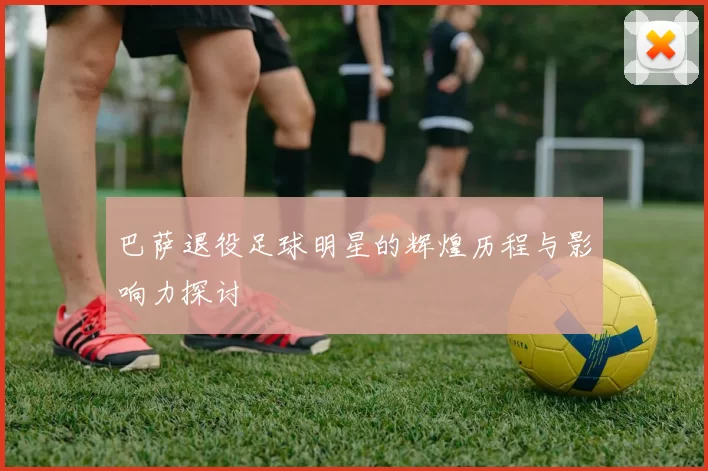 巴萨退役足球明星的辉煌历程与影响力探讨