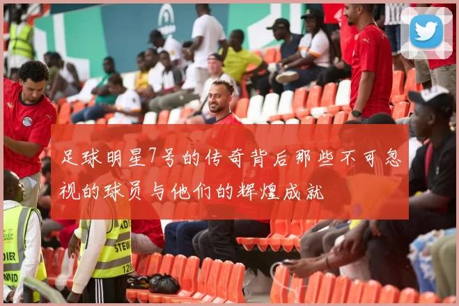 足球明星7号的传奇背后那些不可忽视的球员与他们的辉煌成就