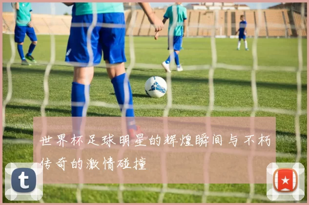 世界杯足球明星的辉煌瞬间与不朽传奇的激情碰撞