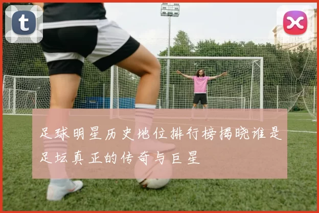 足球明星历史地位排行榜揭晓谁是足坛真正的传奇与巨星