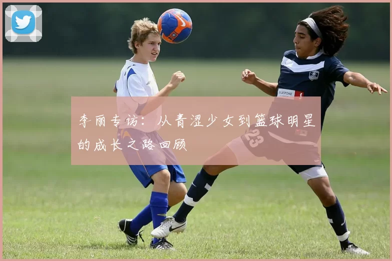 李丽专访：从青涩少女到篮球明星的成长之路回顾
