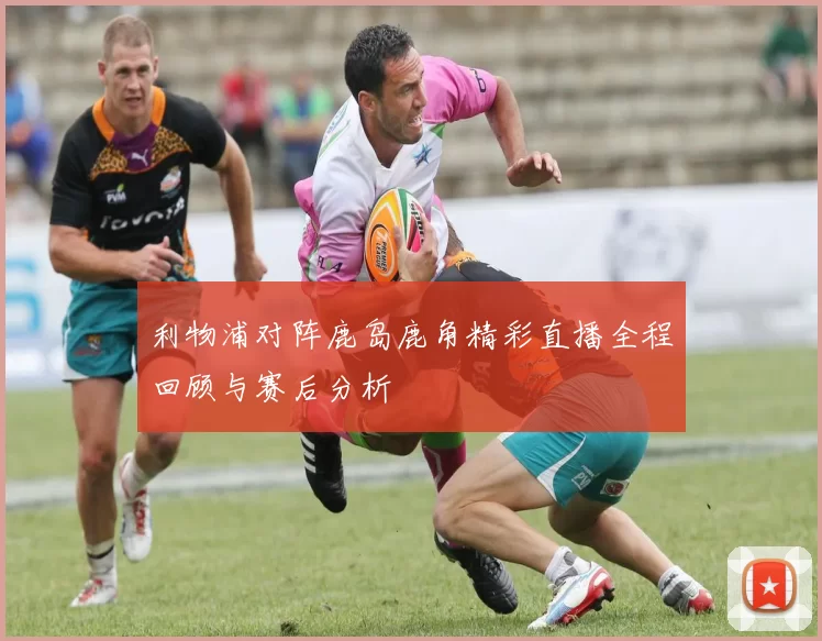 利物浦对阵鹿岛鹿角精彩直播全程回顾与赛后分析