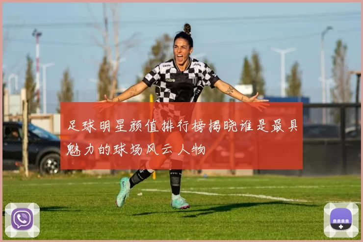 足球明星颜值排行榜揭晓谁是最具魅力的球场风云人物