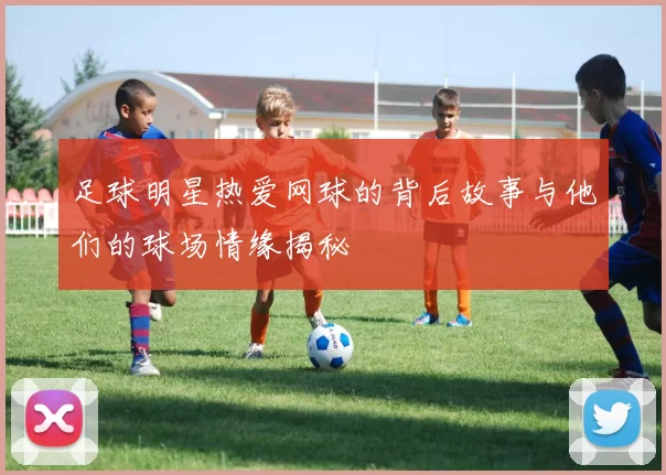 足球明星热爱网球的背后故事与他们的球场情缘揭秘