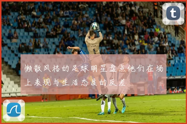 懒散风格的足球明星盘点他们在场上表现与生活态度的反差