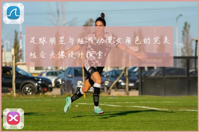 足球明星与经典动漫女角色的完美结合头像设计探索
