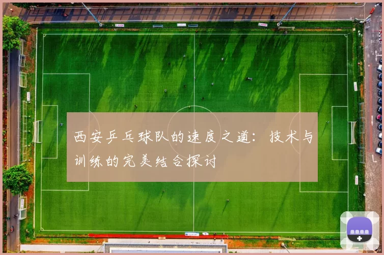 西安乒乓球队的速度之道：技术与训练的完美结合探讨