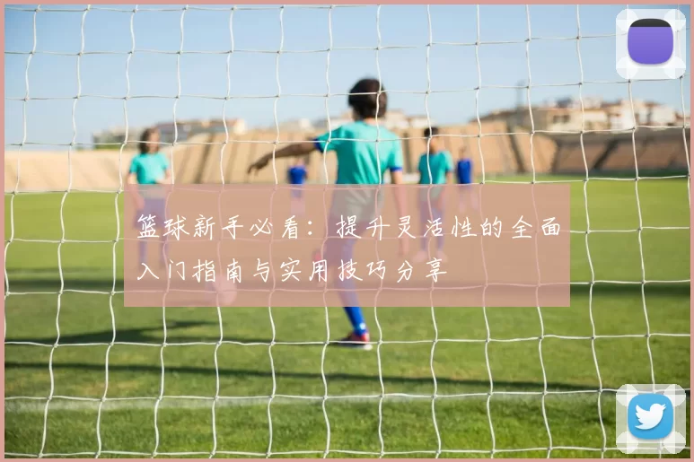 篮球新手必看：提升灵活性的全面入门指南与实用技巧分享
