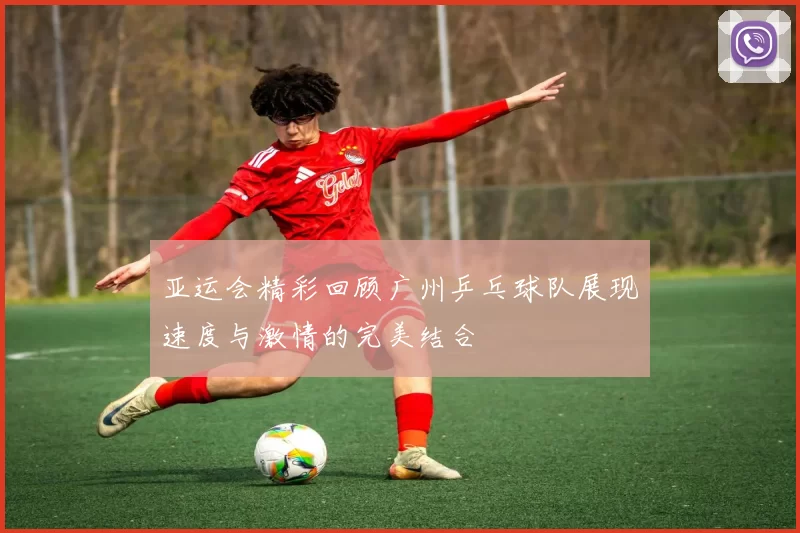 亚运会精彩回顾广州乒乓球队展现速度与激情的完美结合