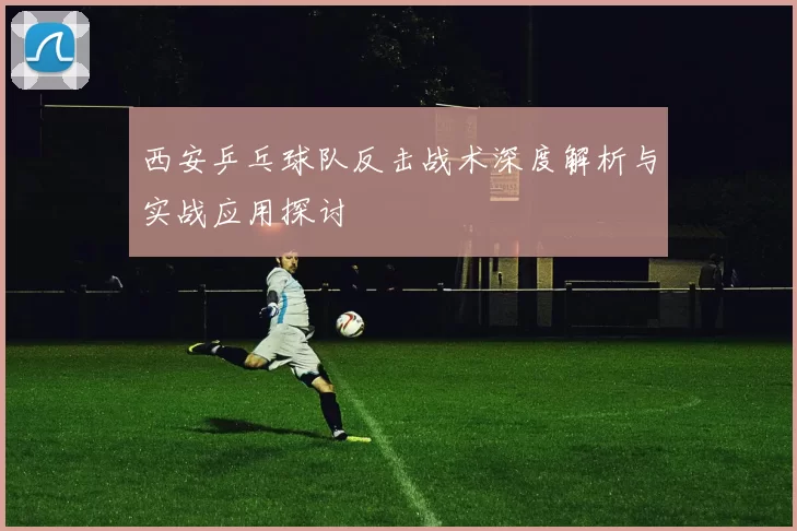 西安乒乓球队反击战术深度解析与实战应用探讨