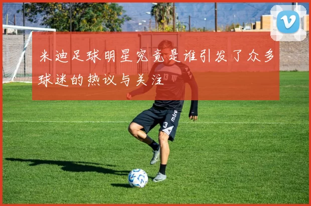 米迪足球明星究竟是谁引发了众多球迷的热议与关注