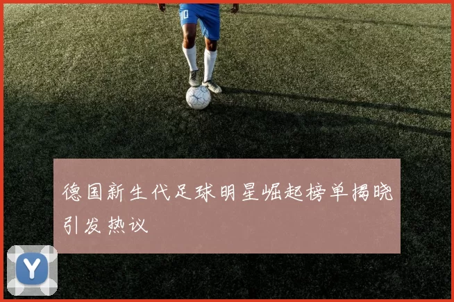 德国新生代足球明星崛起榜单揭晓引发热议