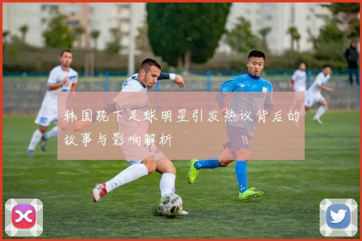 韩国跪下足球明星引发热议背后的故事与影响解析