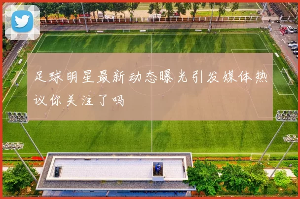 足球明星最新动态曝光引发媒体热议你关注了吗