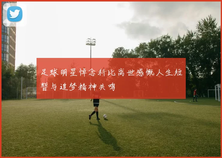 足球明星悼念科比离世感慨人生短暂与追梦精神共鸣