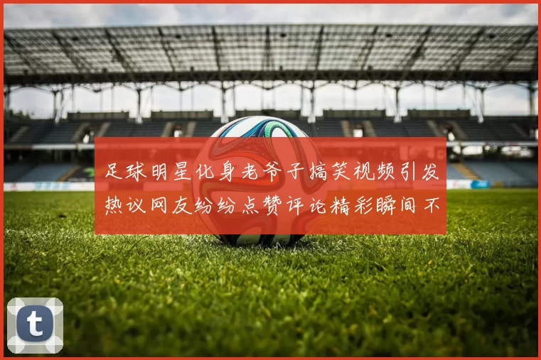 足球明星化身老爷子搞笑视频引发热议网友纷纷点赞评论精彩瞬间不容错过