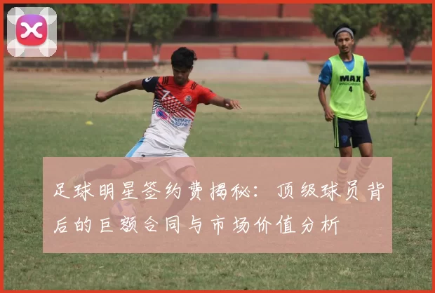 足球明星签约费揭秘：顶级球员背后的巨额合同与市场价值分析