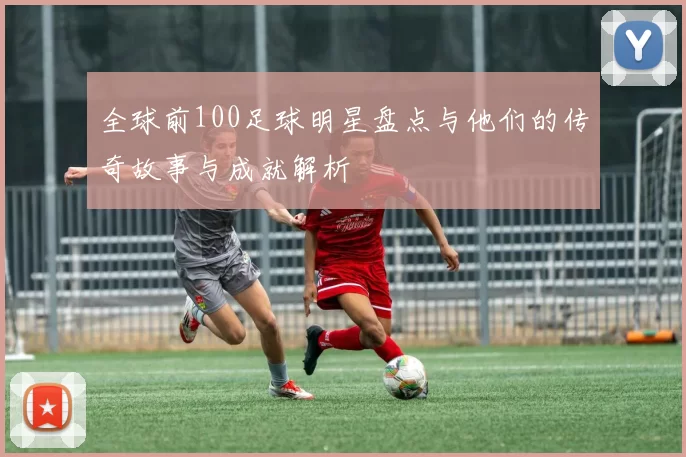 全球前100足球明星盘点与他们的传奇故事与成就解析