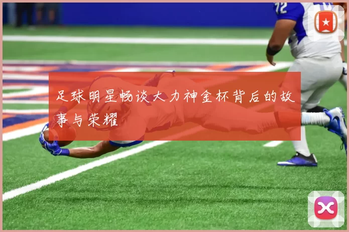 足球明星畅谈大力神金杯背后的故事与荣耀