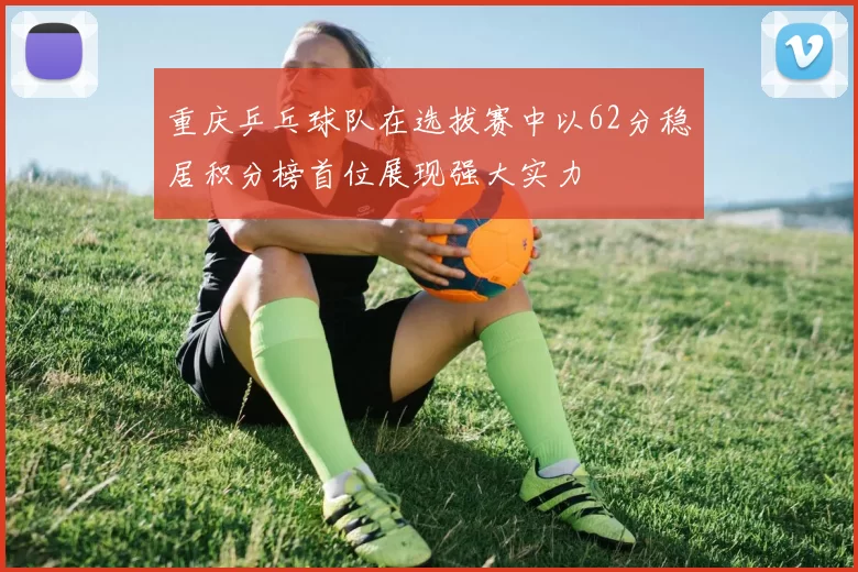 重庆乒乓球队在选拔赛中以62分稳居积分榜首位展现强大实力
