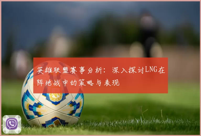 英雄联盟赛事分析：深入探讨LNG在阵地战中的策略与表现