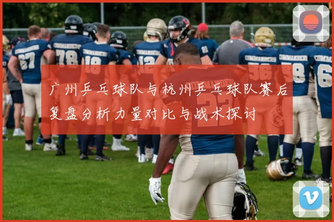广州乒乓球队与杭州乒乓球队赛后复盘分析力量对比与战术探讨